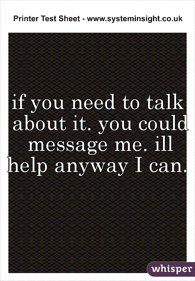 if you need to talk about it. you could message me. ill help anyway I can. 