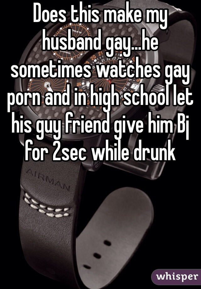 Does this make my husband gay...he sometimes watches gay porn and in high school let his guy friend give him Bj for 2sec while drunk 