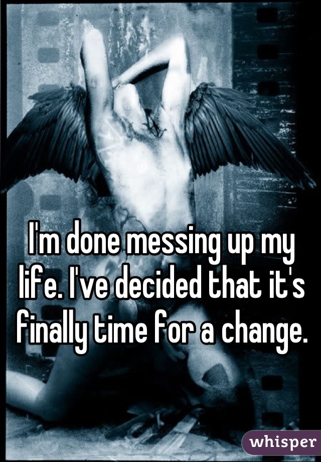 I'm done messing up my life. I've decided that it's finally time for a change.