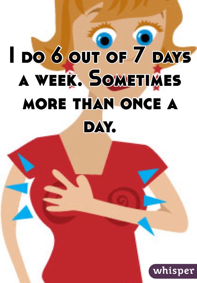I do 6 out of 7 days a week. Sometimes more than once a day. 