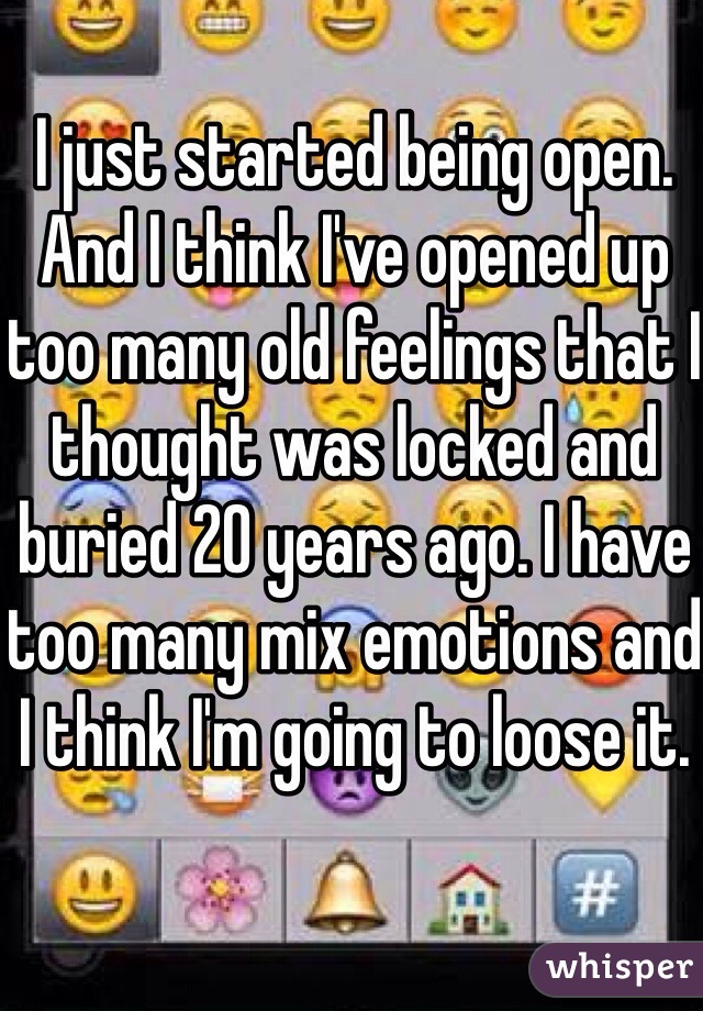 I just started being open. And I think I've opened up too many old feelings that I thought was locked and buried 20 years ago. I have too many mix emotions and I think I'm going to loose it.