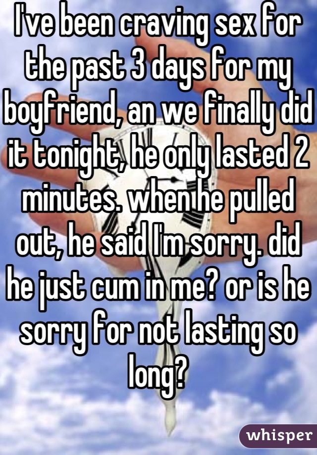 I've been craving sex for the past 3 days for my boyfriend, an we finally did it tonight, he only lasted 2 minutes. when he pulled out, he said I'm sorry. did he just cum in me? or is he sorry for not lasting so long?