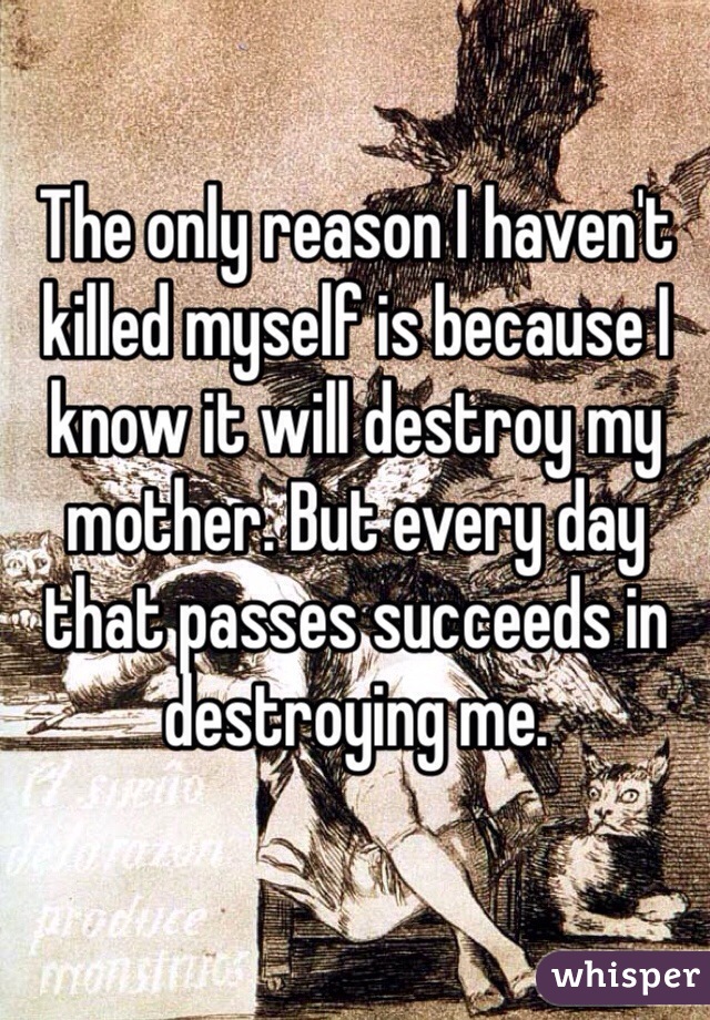 The only reason I haven't killed myself is because I know it will destroy my mother. But every day that passes succeeds in destroying me. 