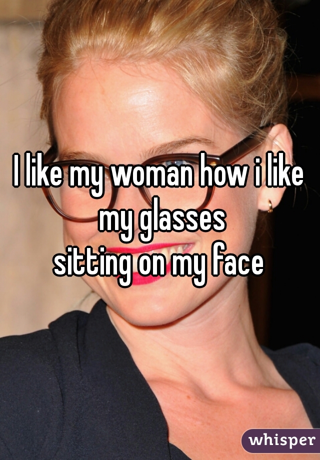 I like my woman how i like my glasses

sitting on my face