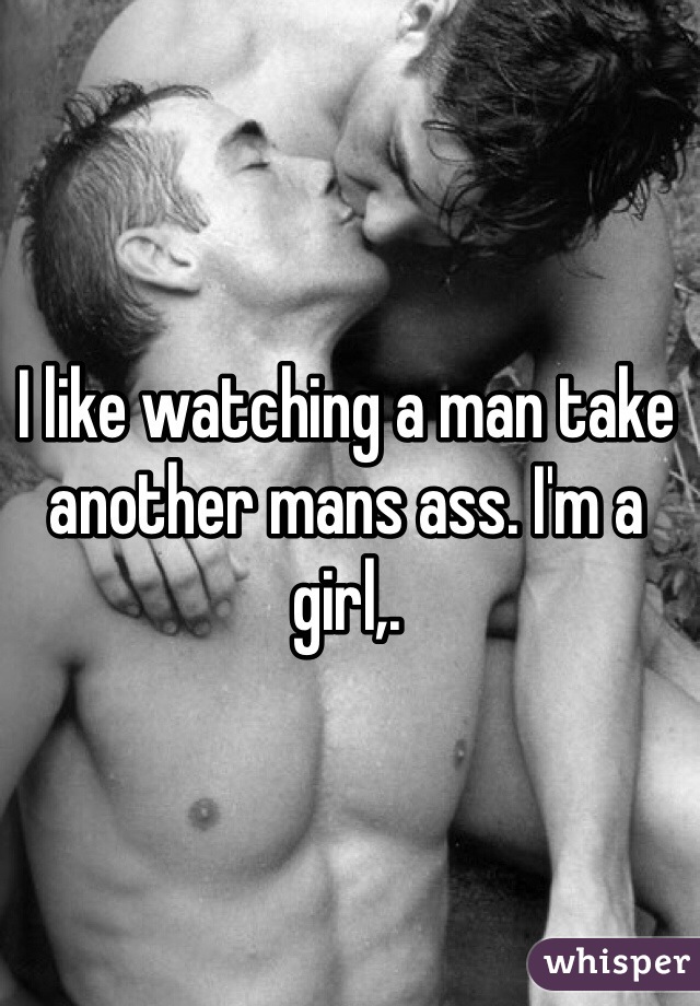 I like watching a man take another mans ass. I'm a girl,. 