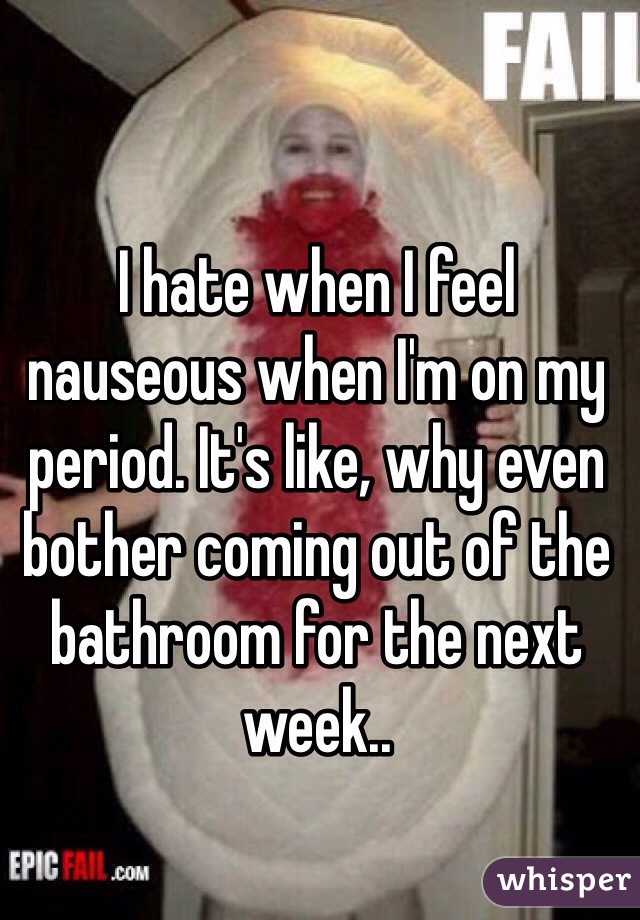 I hate when I feel nauseous when I'm on my period. It's like, why even bother coming out of the bathroom for the next week..  