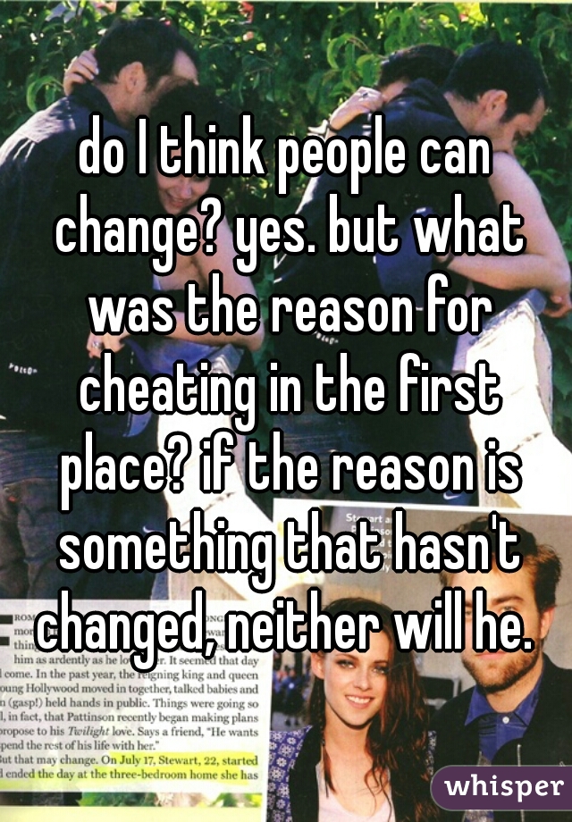 do I think people can change? yes. but what was the reason for cheating in the first place? if the reason is something that hasn't changed, neither will he. 