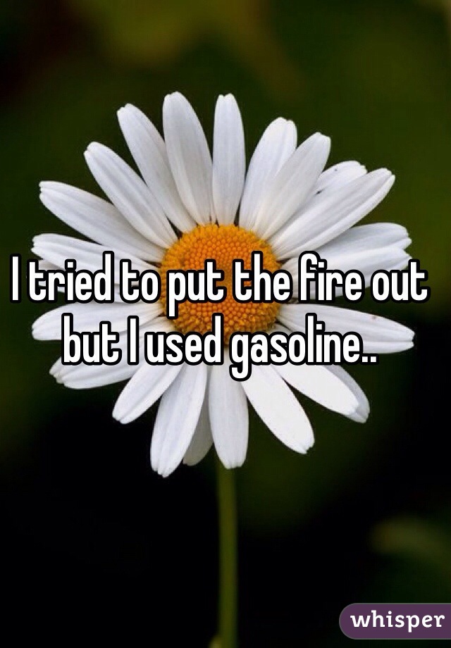 I tried to put the fire out but I used gasoline..
