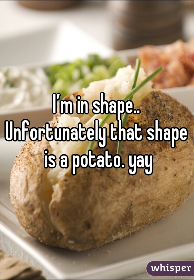 I’m in shape..

Unfortunately that shape is a potato. yay