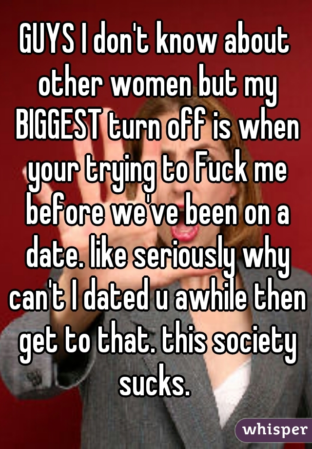 GUYS I don't know about other women but my BIGGEST turn off is when your trying to Fuck me before we've been on a date. like seriously why can't I dated u awhile then get to that. this society sucks. 