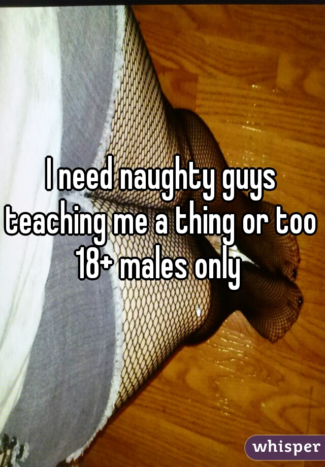 I need naughty guys teaching me a thing or too 
18+ males only 