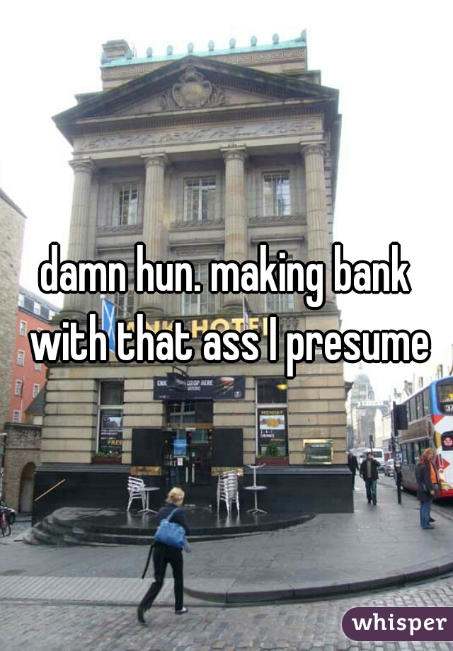 damn hun. making bank with that ass I presume