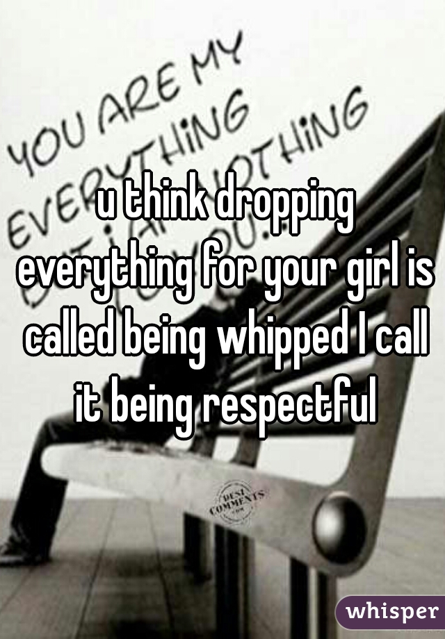 u think dropping everything for your girl is called being whipped I call it being respectful