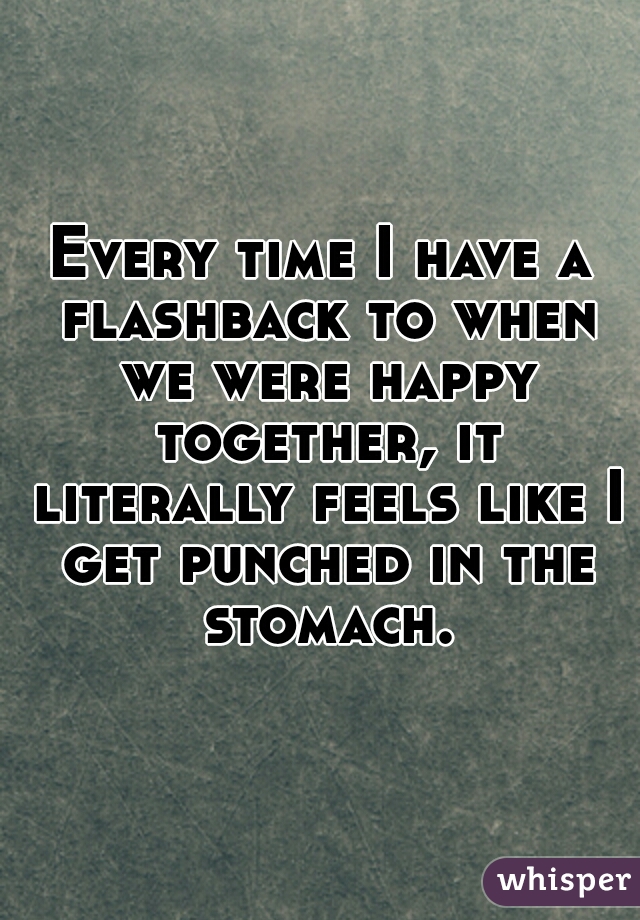 Every time I have a flashback to when we were happy together, it literally feels like I get punched in the stomach.