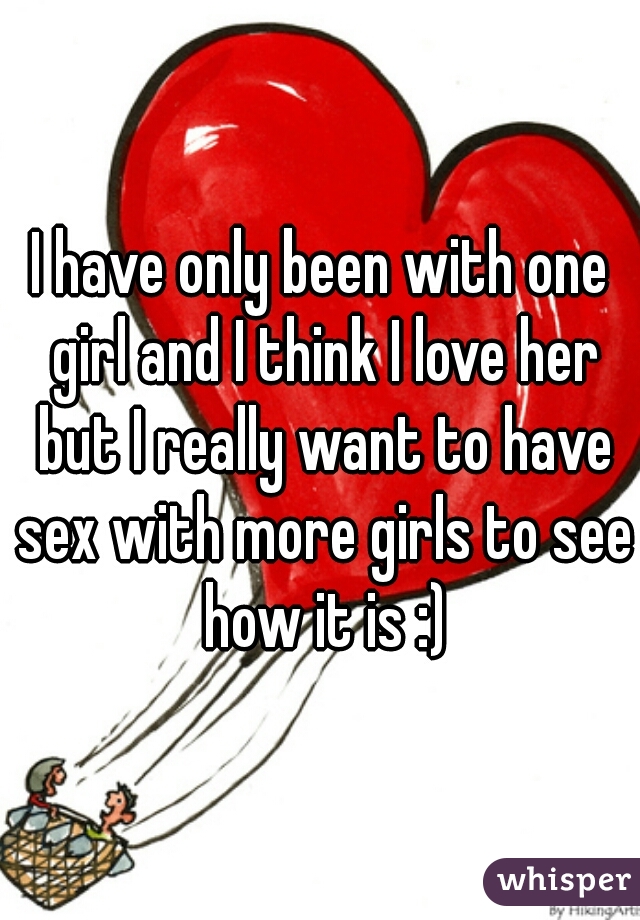 I have only been with one girl and I think I love her but I really want to have sex with more girls to see how it is :)