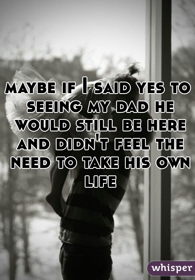 maybe if I said yes to seeing my dad he would still be here and didn't feel the need to take his own life