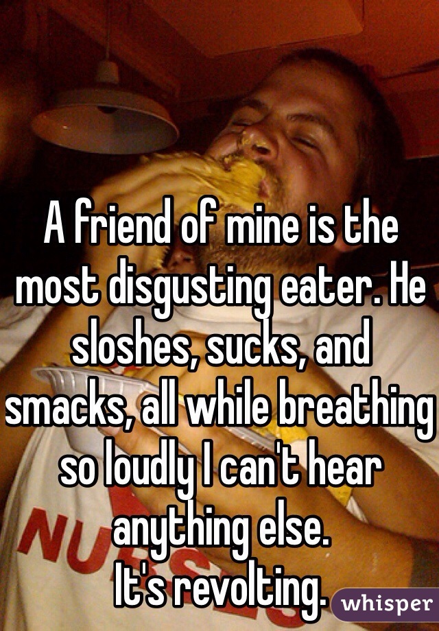 A friend of mine is the most disgusting eater. He sloshes, sucks, and smacks, all while breathing so loudly I can't hear anything else. 
It's revolting. 