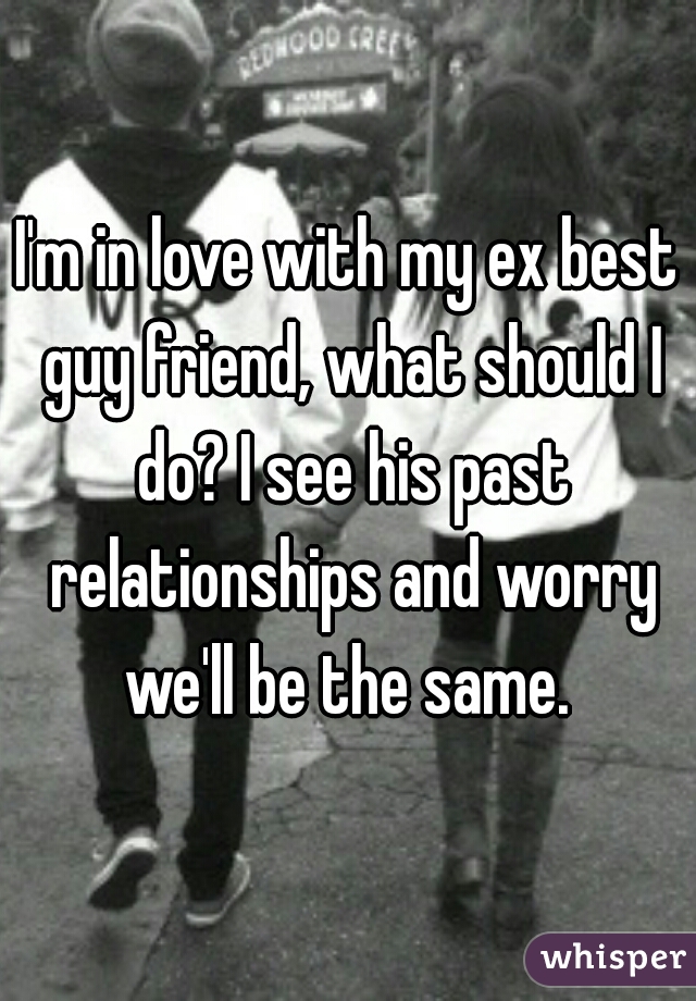 I'm in love with my ex best guy friend, what should I do? I see his past relationships and worry we'll be the same. 