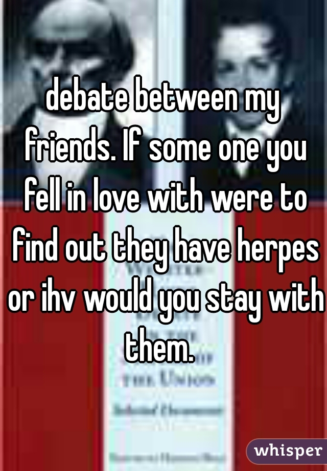 debate between my friends. If some one you fell in love with were to find out they have herpes or ihv would you stay with them.  