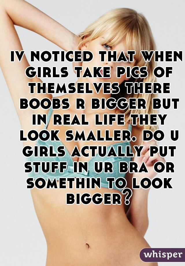 iv noticed that when girls take pics of themselves there boobs r bigger but in real life they look smaller. do u girls actually put stuff in ur bra or somethin to look bigger?