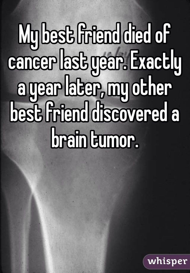 My best friend died of cancer last year. Exactly a year later, my other best friend discovered a brain tumor. 
