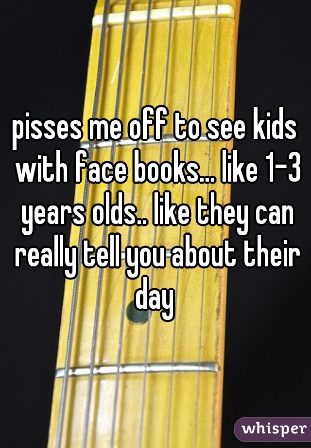 pisses me off to see kids with face books... like 1-3 years olds.. like they can really tell you about their day 