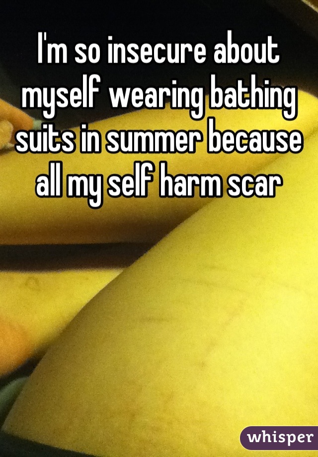 I'm so insecure about myself wearing bathing suits in summer because all my self harm scar