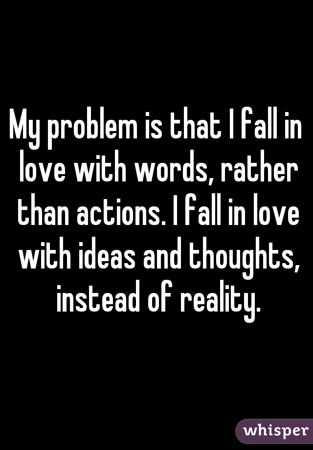 My problem is that I fall in love with words, rather than actions. I fall in love with ideas and thoughts, instead of reality.