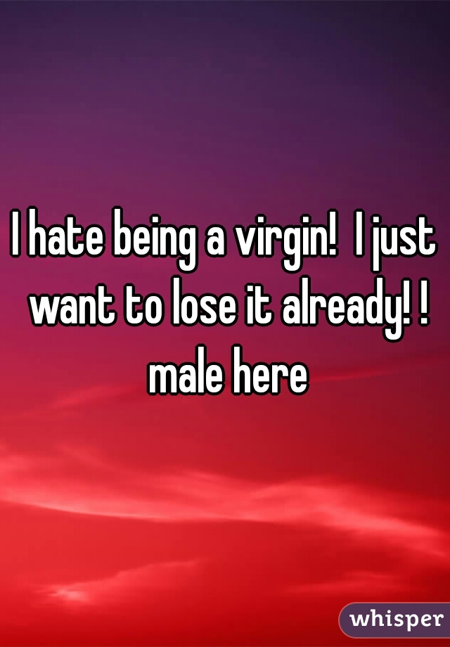 I hate being a virgin!  I just want to lose it already! ! male here
