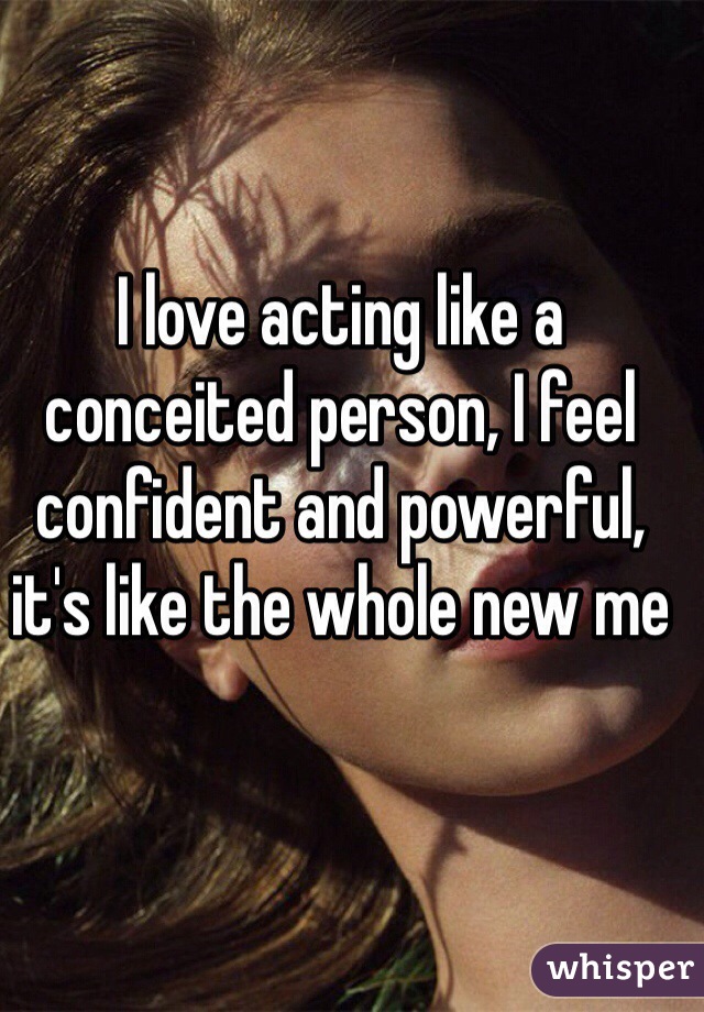 I love acting like a conceited person, I feel confident and powerful, it's like the whole new me