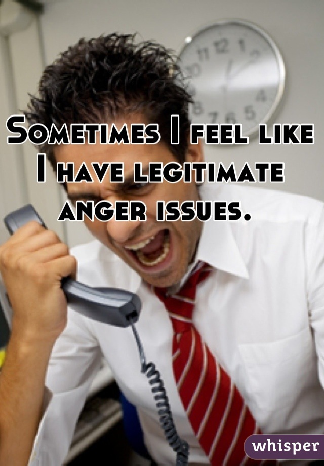 Sometimes I feel like I have legitimate anger issues. 