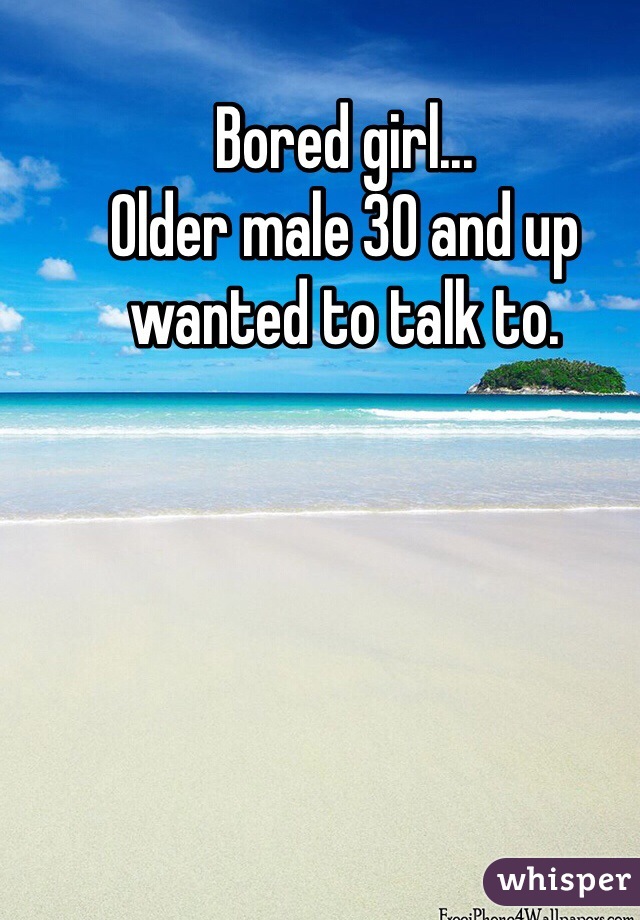 Bored girl... 
Older male 30 and up wanted to talk to.