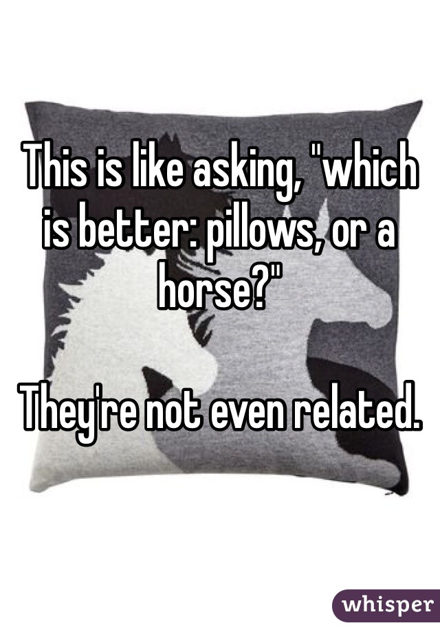 This is like asking, "which is better: pillows, or a horse?"

They're not even related.