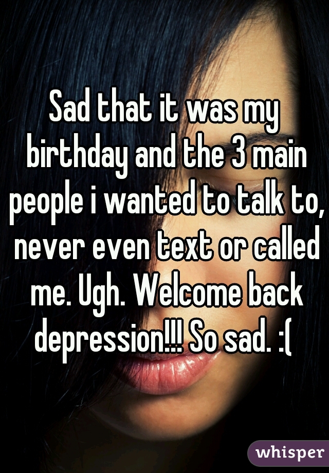 Sad that it was my birthday and the 3 main people i wanted to talk to, never even text or called me. Ugh. Welcome back depression!!! So sad. :( 