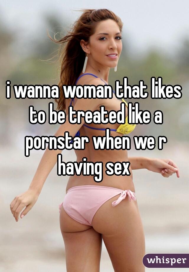 i wanna woman that likes to be treated like a pornstar when we r having sex 