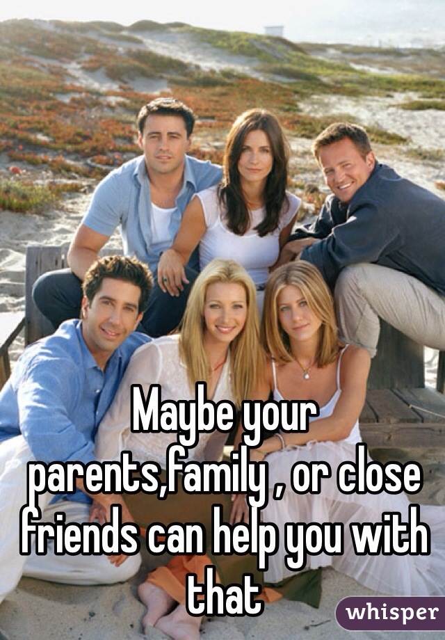 Maybe your parents,family , or close friends can help you with that