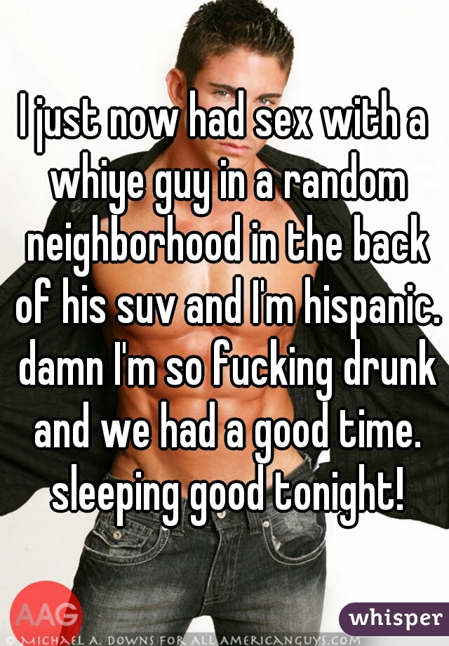 I just now had sex with a whiye guy in a random neighborhood in the back of his suv and I'm hispanic. damn I'm so fucking drunk and we had a good time. sleeping good tonight!