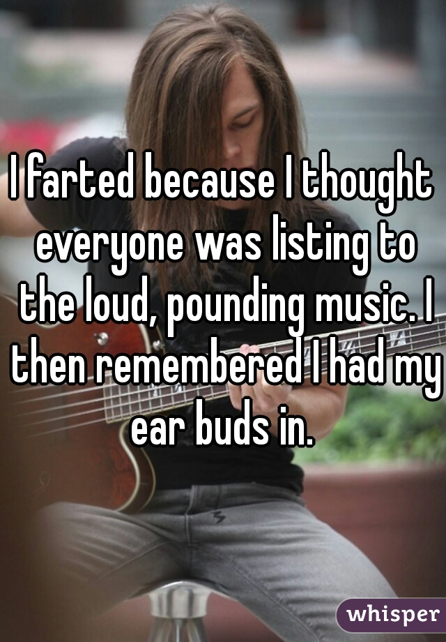 I farted because I thought everyone was listing to the loud, pounding music. I then remembered I had my ear buds in. 