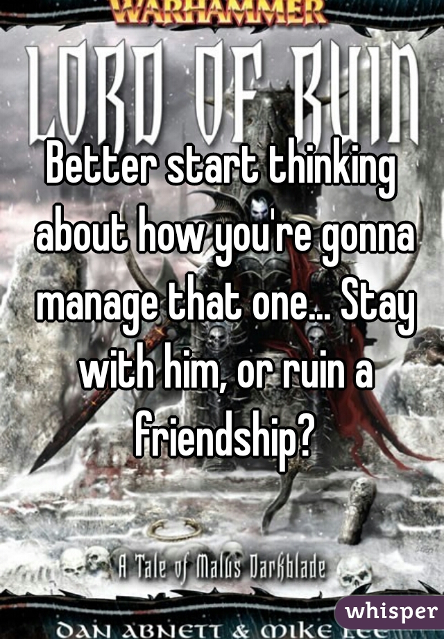 Better start thinking about how you're gonna manage that one... Stay with him, or ruin a friendship?