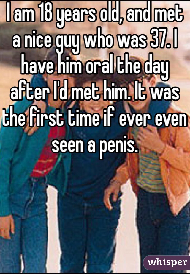 I am 18 years old, and met a nice guy who was 37. I have him oral the day after I'd met him. It was the first time if ever even seen a penis. 