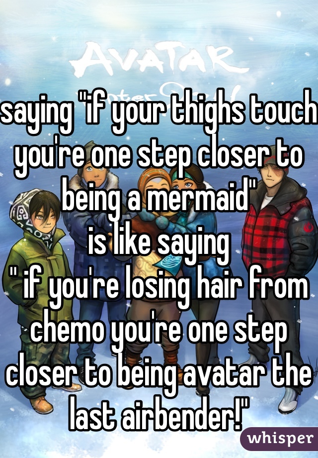 

saying "if your thighs touch you're one step closer to being a mermaid" 
is like saying
" if you're losing hair from chemo you're one step closer to being avatar the last airbender!"