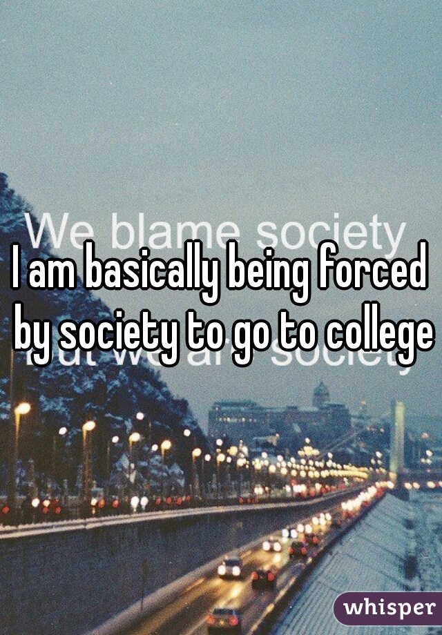 I am basically being forced by society to go to college