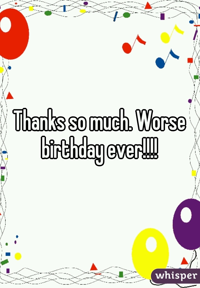 Thanks so much. Worse birthday ever!!!! 