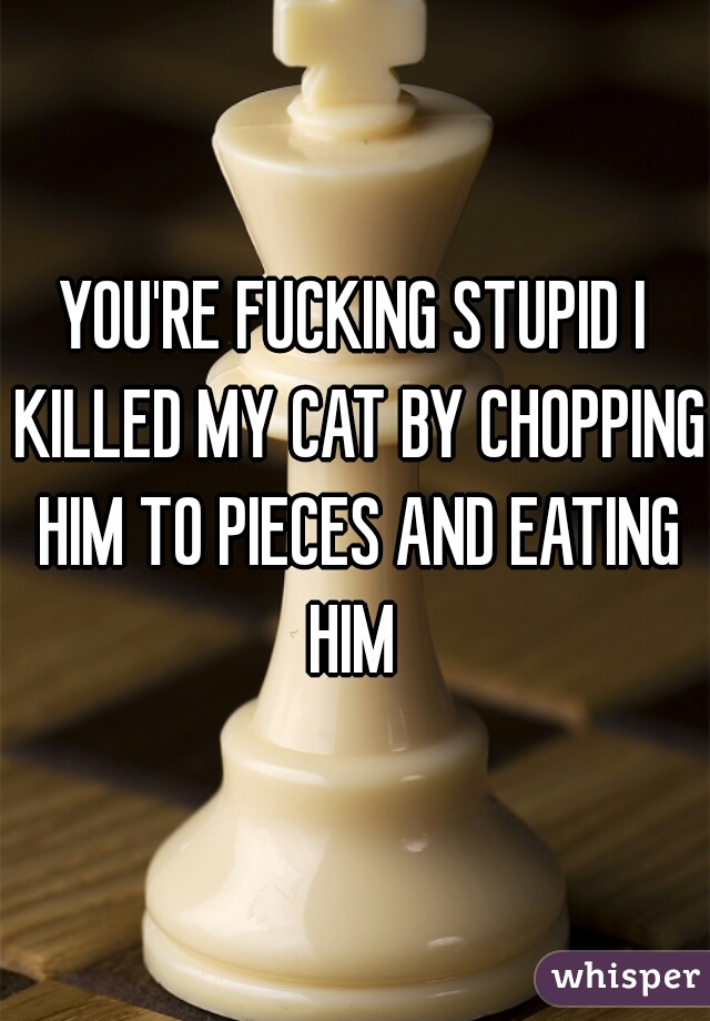 YOU'RE FUCKING STUPID I KILLED MY CAT BY CHOPPING HIM TO PIECES AND EATING HIM 
