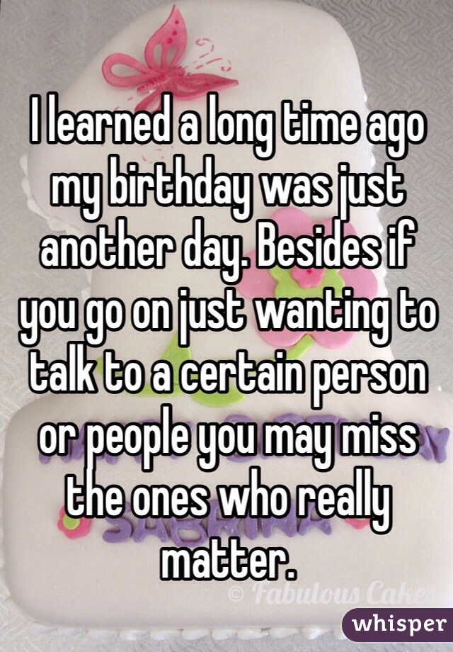 I learned a long time ago my birthday was just another day. Besides if you go on just wanting to talk to a certain person or people you may miss the ones who really matter. 