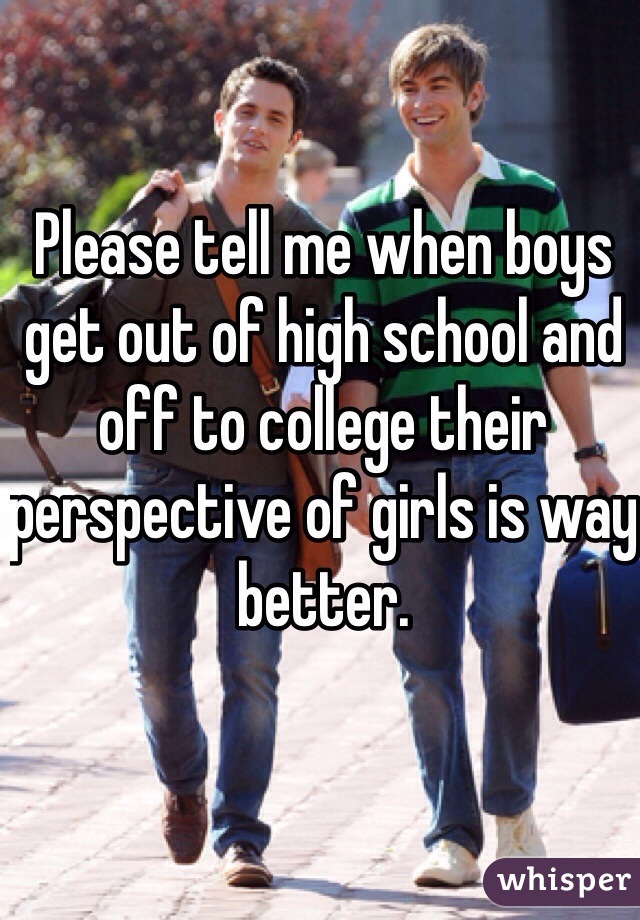 Please tell me when boys get out of high school and off to college their perspective of girls is way better. 