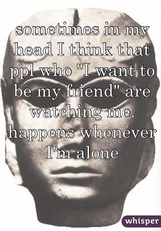 sometimes in my head I think that ppl who "I want to be my friend" are watching me. happens whenever I'm alone 