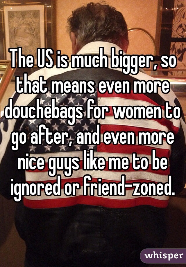 The US is much bigger, so that means even more douchebags for women to go after, and even more nice guys like me to be ignored or friend-zoned.