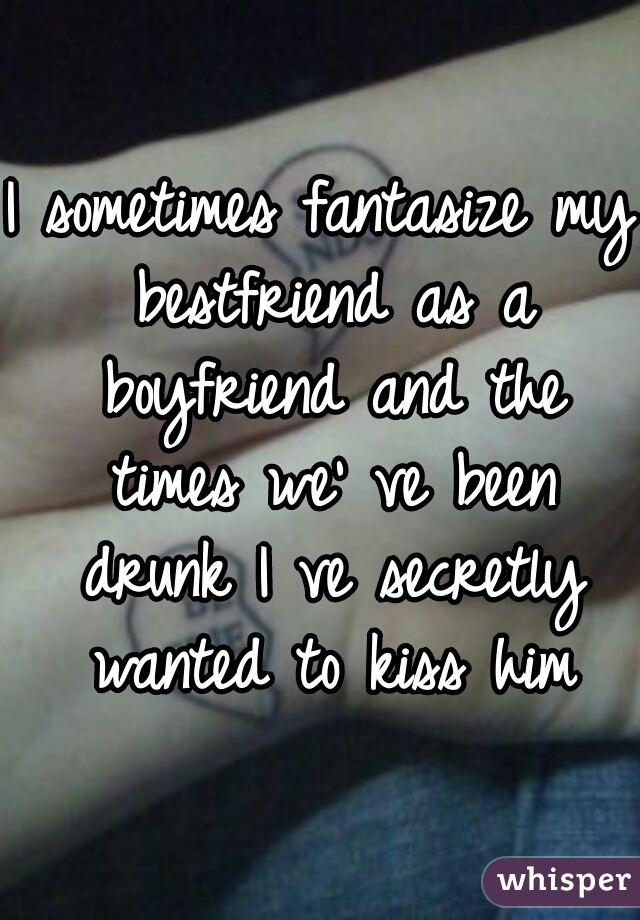 I sometimes fantasize my bestfriend as a boyfriend and the times we' ve been drunk I ve secretly wanted to kiss him
