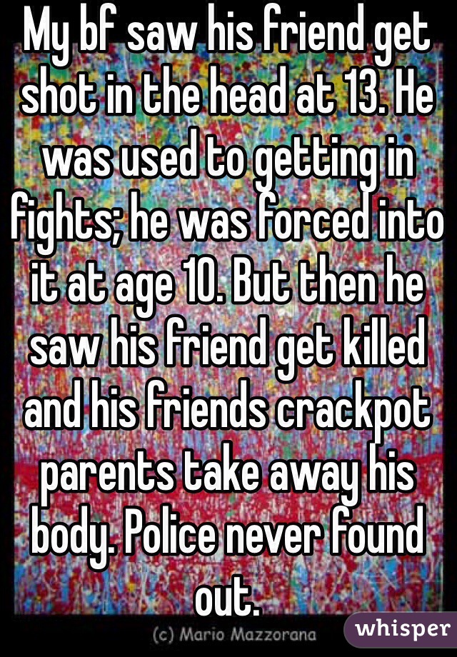 My bf saw his friend get shot in the head at 13. He was used to getting in fights; he was forced into it at age 10. But then he saw his friend get killed and his friends crackpot parents take away his body. Police never found out. 
